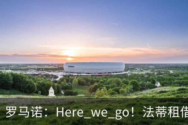 罗马诺：Here we go！法蒂租借加盟布莱顿一年